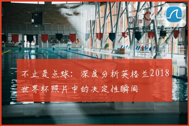 不止是点球：深度分析英格兰2018世界杯照片中的决定性瞬间