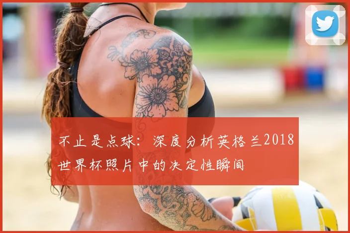 不止是点球:深度分析英格兰2018世界杯照片中的决定性瞬间