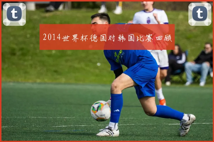 2014世界杯德国对韩国比赛回顾