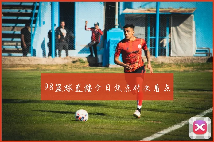 98篮球直播今日焦点对决看点