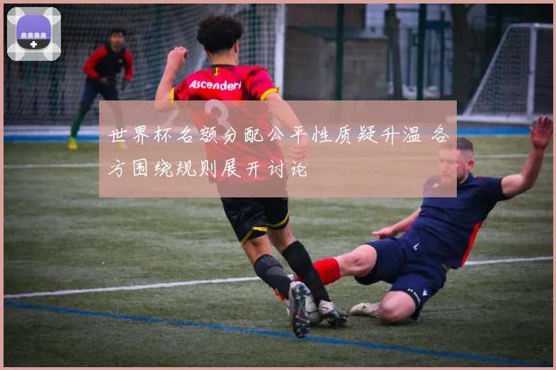 世界杯名额分配公平性质疑升温 各方围绕规则展开讨论