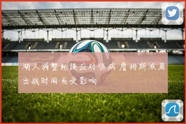 湖人调整轮换应对伤病 詹姆斯浓眉出战时间或受影响