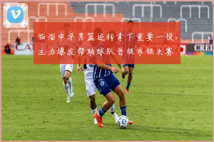 临淄中学男篮逆转拿下重要一役，主力爆发帮助球队晋级市级决赛