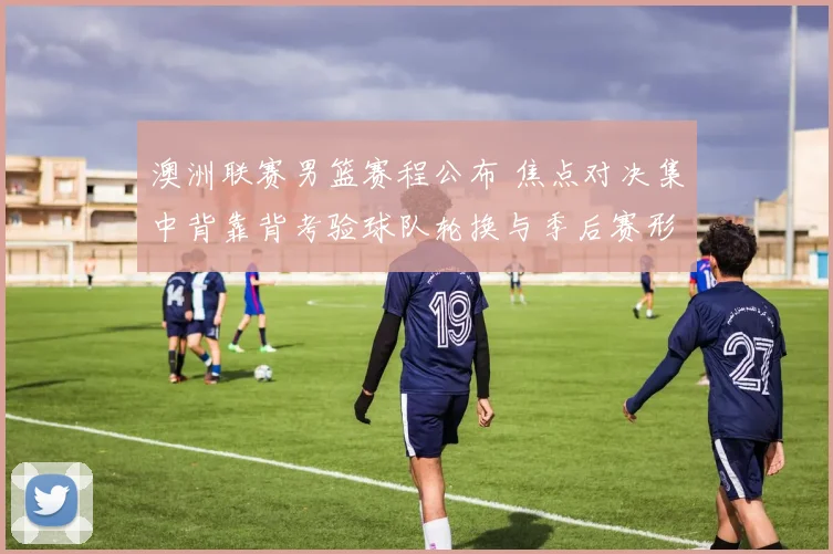 澳洲联赛男篮赛程公布 焦点对决集中背靠背考验球队轮换与季后赛形势