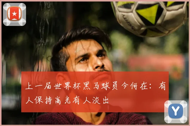 上一届世界杯黑马球员今何在：有人保持高光有人淡出