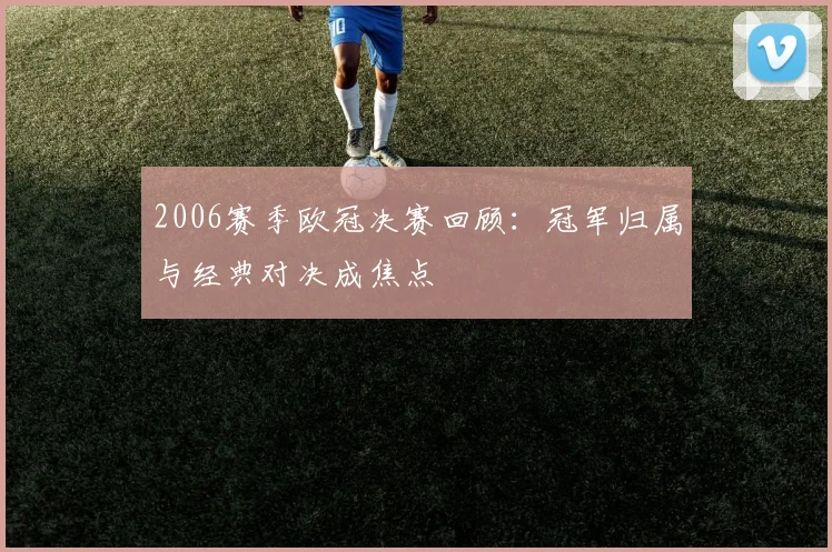 2006赛季欧冠决赛回顾：冠军归属与经典对决成焦点