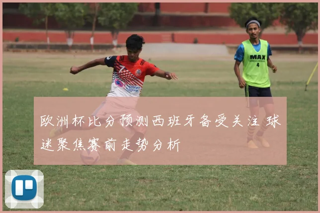 欧洲杯比分预测西班牙备受关注 球迷聚焦赛前走势分析