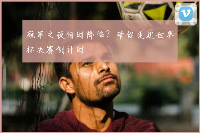 冠军之夜何时降临？带你走进世界杯决赛倒计时