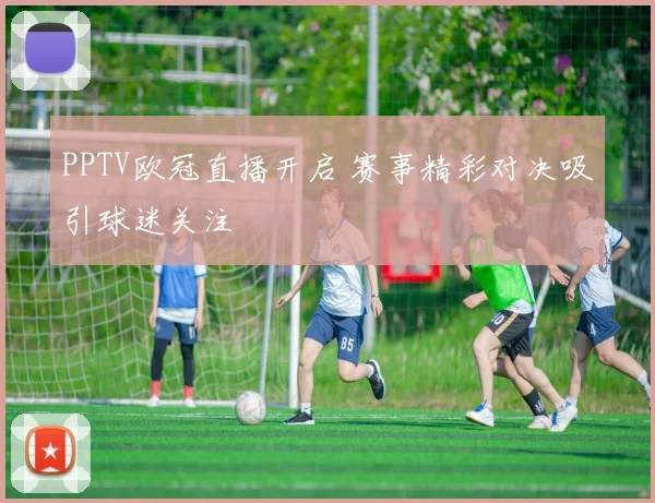PPTV欧冠直播开启 赛事精彩对决吸引球迷关注