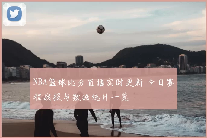 NBA篮球比分直播实时更新 今日赛程战报与数据统计一览