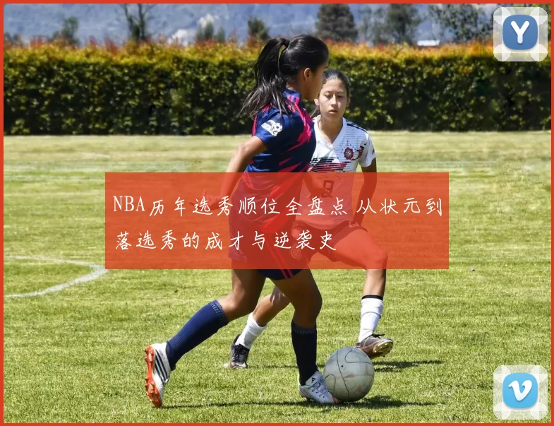 NBA历年选秀顺位全盘点 从状元到落选秀的成才与逆袭史