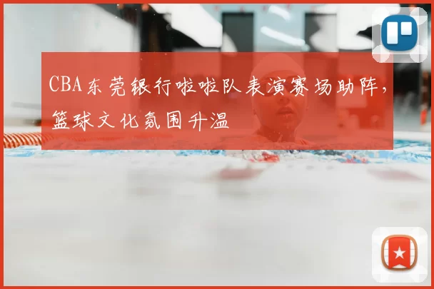 CBA东莞银行啦啦队表演赛场助阵，篮球文化氛围升温