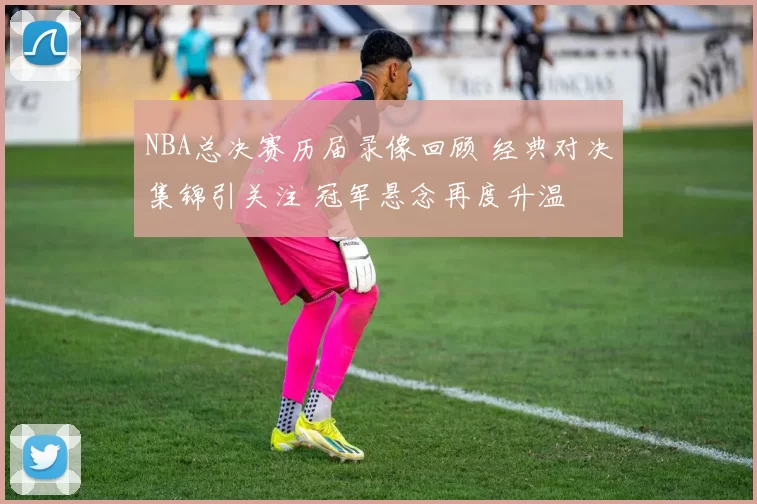 NBA总决赛历届录像回顾 经典对决集锦引关注 冠军悬念再度升温