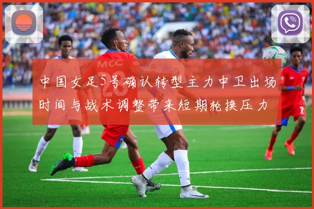 中国女足5号确认转型主力中卫出场时间与战术调整带来短期轮换压力