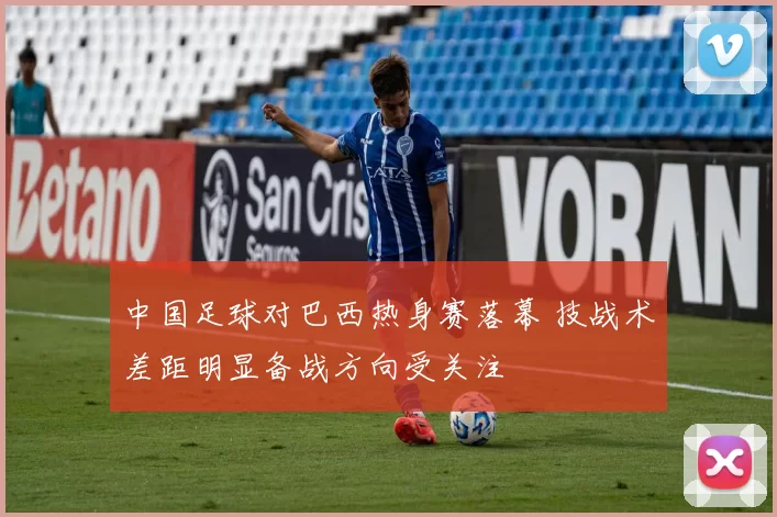 中国足球对巴西热身赛落幕 技战术差距明显备战方向受关注