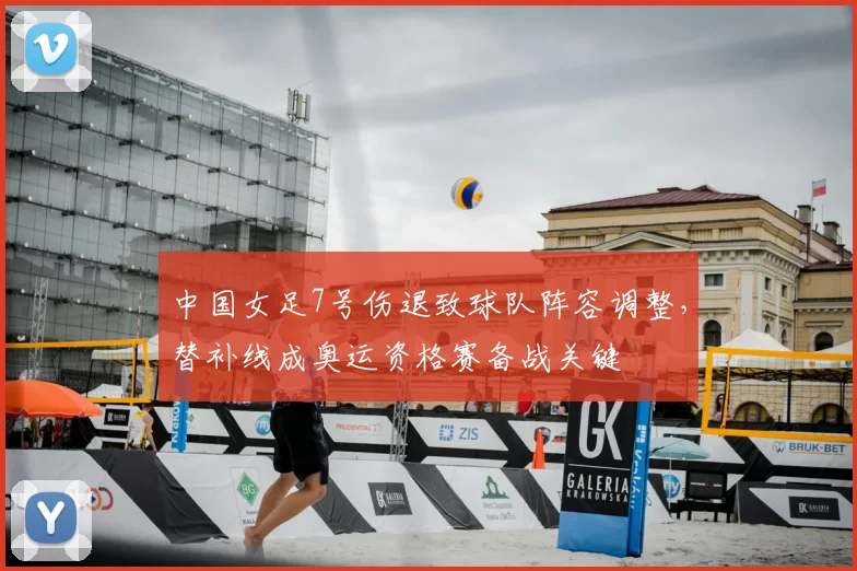 中国女足7号伤退致球队阵容调整，替补线成奥运资格赛备战关键