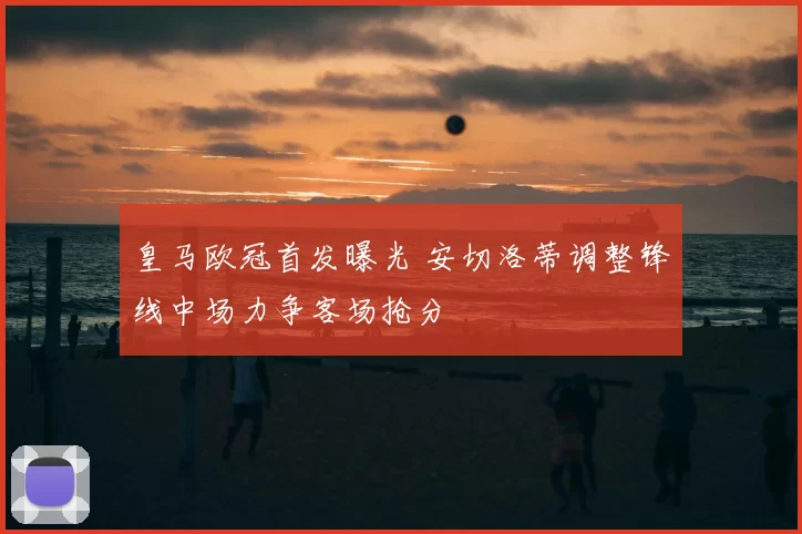 皇马欧冠首发曝光 安切洛蒂调整锋线中场力争客场抢分