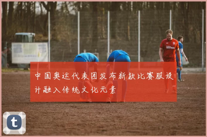 中国奥运代表团发布新款比赛服设计融入传统文化元素