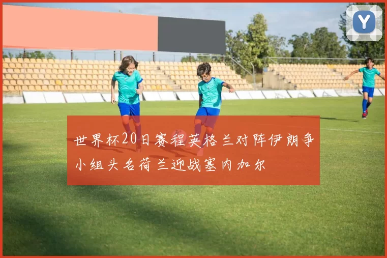 世界杯20日赛程英格兰对阵伊朗争小组头名荷兰迎战塞内加尔