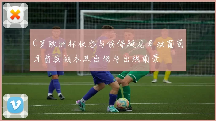 C罗欧洲杯状态与伤停疑虑牵动葡萄牙首发战术及出场与出线前景