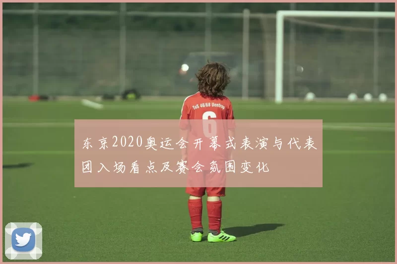 东京2020奥运会开幕式表演与代表团入场看点及赛会氛围变化