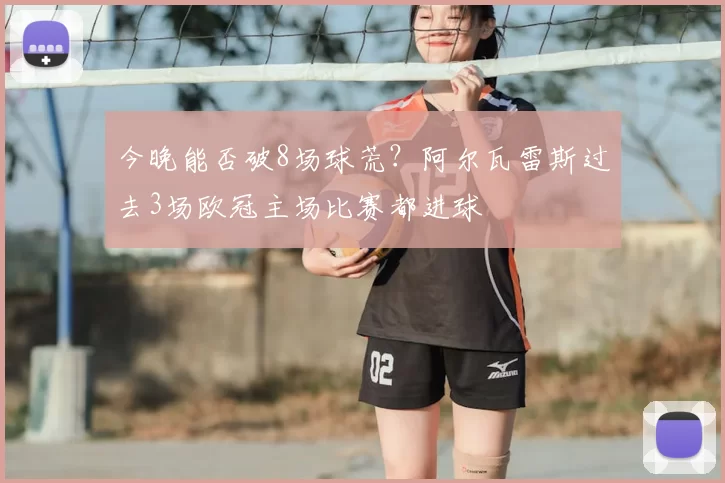 今晚能否破8场球荒?阿尔瓦雷斯过去3场欧冠主场比赛都进球