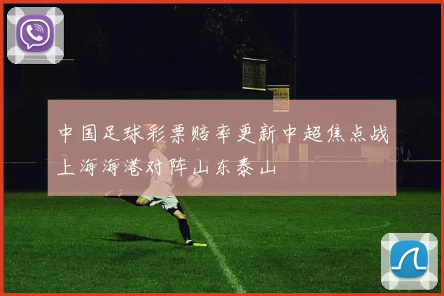 中国足球彩票赔率更新中超焦点战上海海港对阵山东泰山