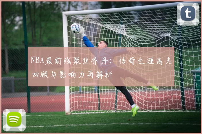 NBA最前线聚焦乔丹：传奇生涯高光回顾与影响力再解析