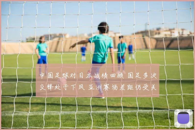 中国足球对日本战绩回顾 国足多次交锋处于下风 亚洲赛场差距仍受关注