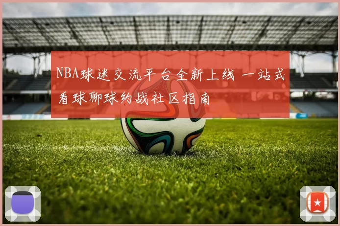 NBA球迷交流平台全新上线 一站式看球聊球约战社区指南