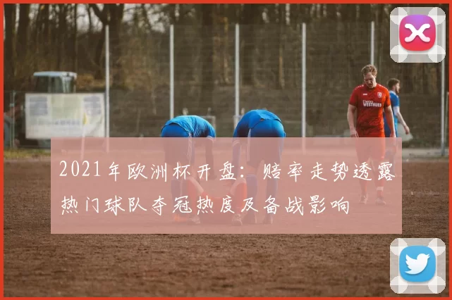 2021年欧洲杯开盘：赔率走势透露热门球队夺冠热度及备战影响