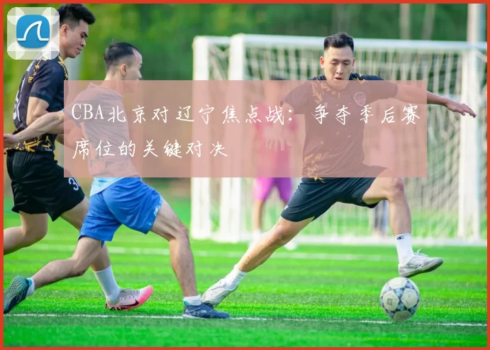 CBA北京对辽宁焦点战：争夺季后赛席位的关键对决