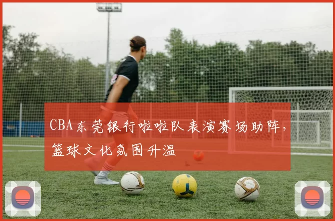 CBA东莞银行啦啦队表演赛场助阵，篮球文化氛围升温