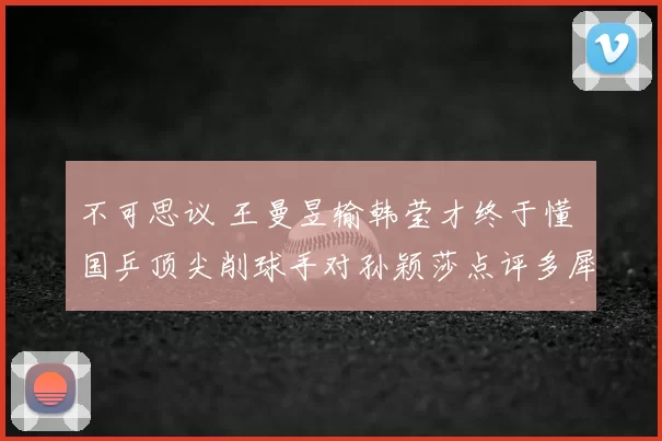 不可思议 王曼昱输韩莹才终于懂 国乒顶尖削球手对孙颖莎点评多犀利