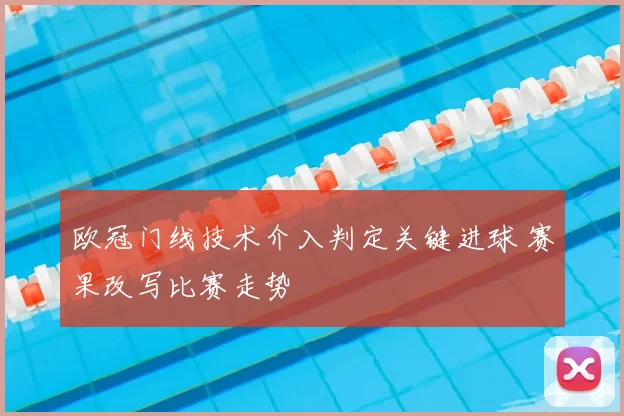 欧冠门线技术介入判定关键进球 赛果改写比赛走势