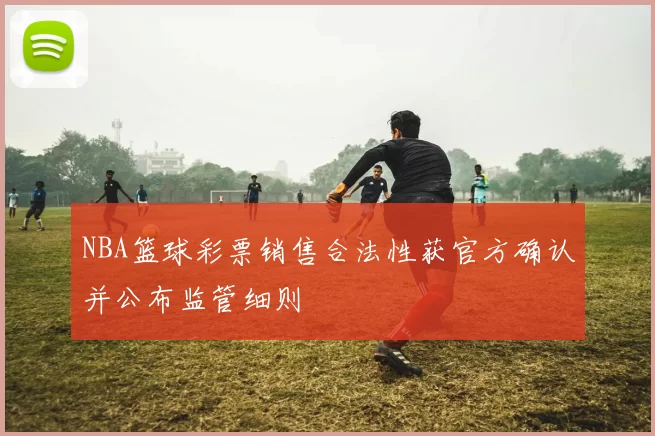 NBA篮球彩票销售合法性获官方确认并公布监管细则