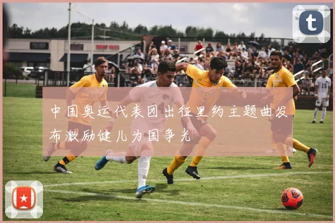 中国奥运代表团出征里约主题曲发布激励健儿为国争光