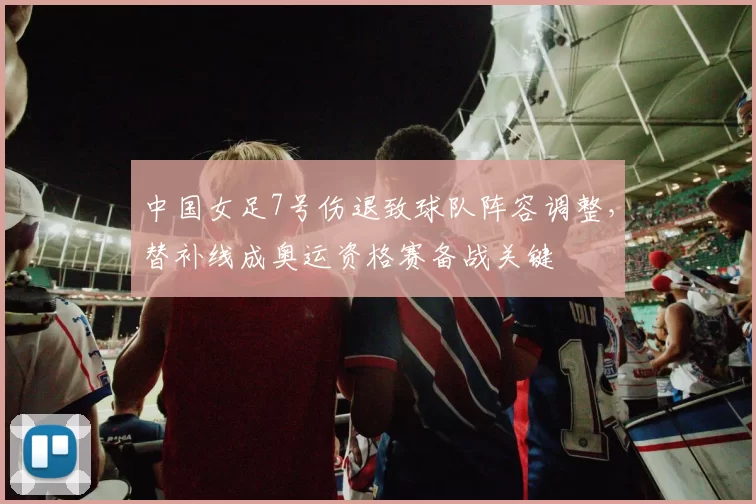 中国女足7号伤退致球队阵容调整，替补线成奥运资格赛备战关键