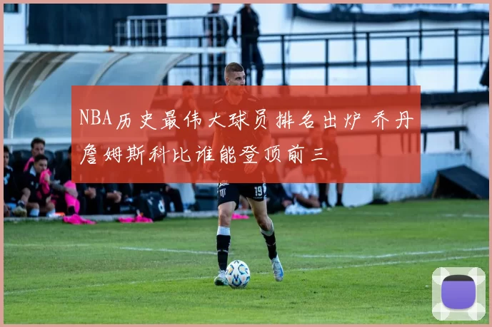 NBA历史最伟大球员排名出炉 乔丹詹姆斯科比谁能登顶前三