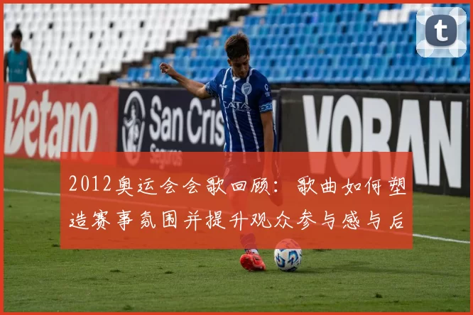 2012奥运会会歌回顾：歌曲如何塑造赛事氛围并提升观众参与感与后续传播