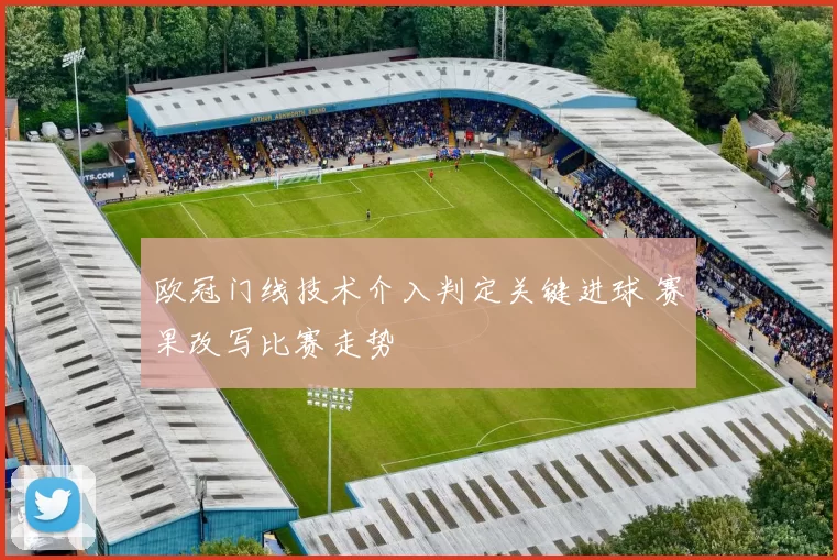 欧冠门线技术介入判定关键进球 赛果改写比赛走势