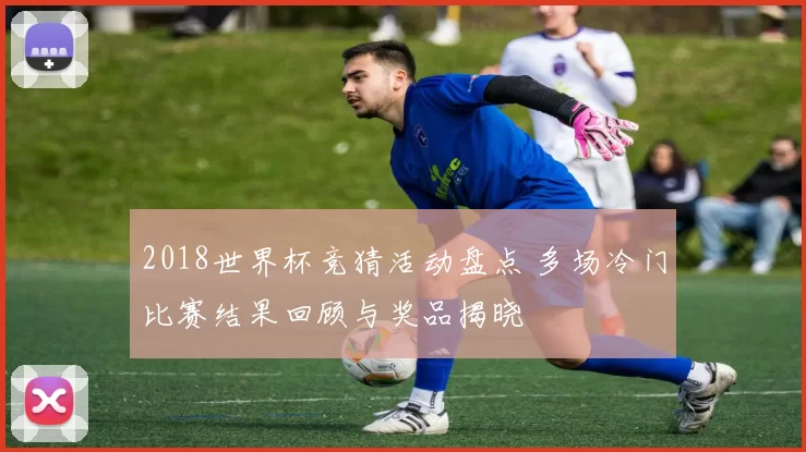 2018世界杯竞猜活动盘点 多场冷门比赛结果回顾与奖品揭晓