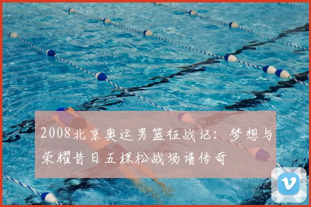 2008北京奥运男篮征战记：梦想与荣耀昔日五棵松战场谱传奇