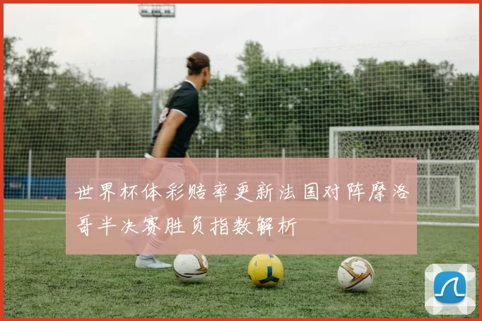 世界杯体彩赔率更新法国对阵摩洛哥半决赛胜负指数解析