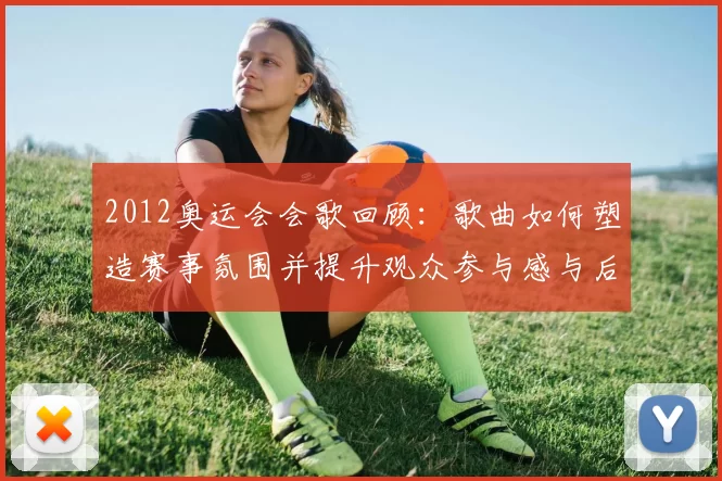 2012奥运会会歌回顾：歌曲如何塑造赛事氛围并提升观众参与感与后续传播