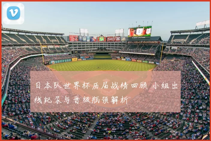 日本队世界杯历届战绩回顾 小组出线纪录与晋级瓶颈解析