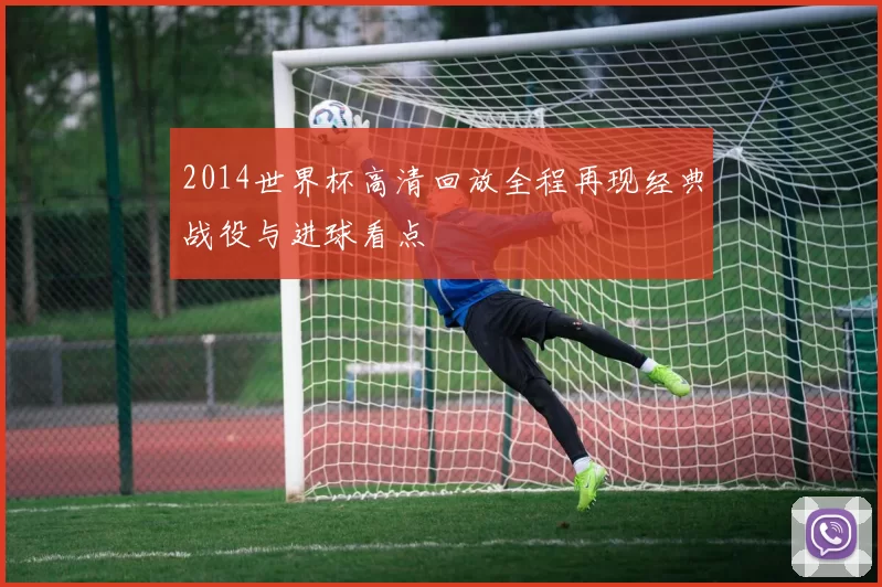 2014世界杯高清回放全程再现经典战役与进球看点