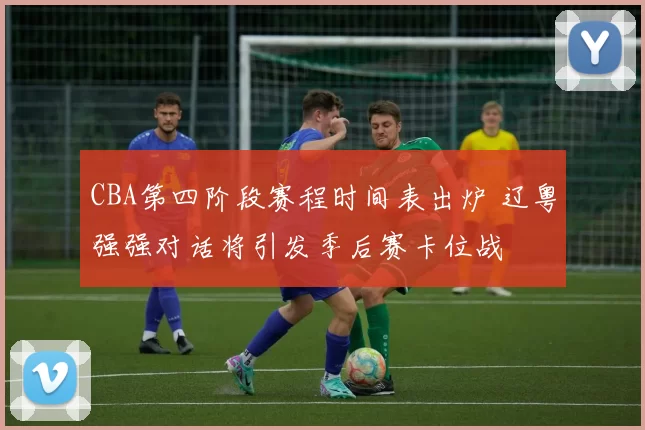 CBA第四阶段赛程时间表出炉 辽粤强强对话将引发季后赛卡位战