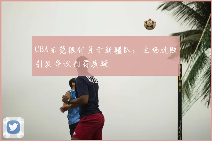CBA东莞银行负于新疆队，主场连败引发争议判罚质疑