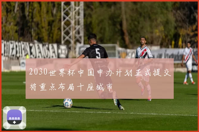 2030世界杯中国申办计划正式提交将重点布局十座城市